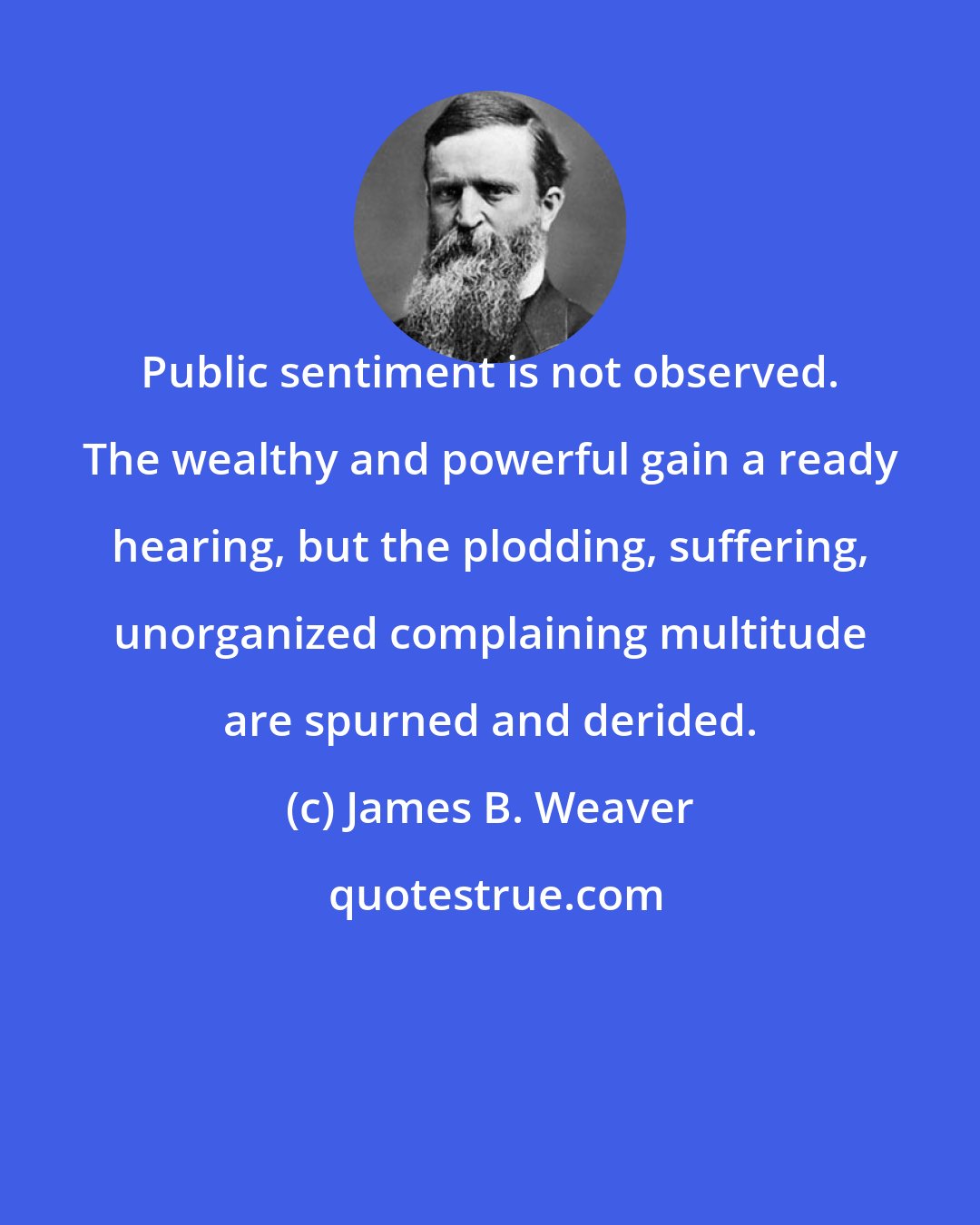 James B. Weaver: Public sentiment is not observed. The wealthy and powerful gain a ready hearing, but the plodding, suffering, unorganized complaining multitude are spurned and derided.