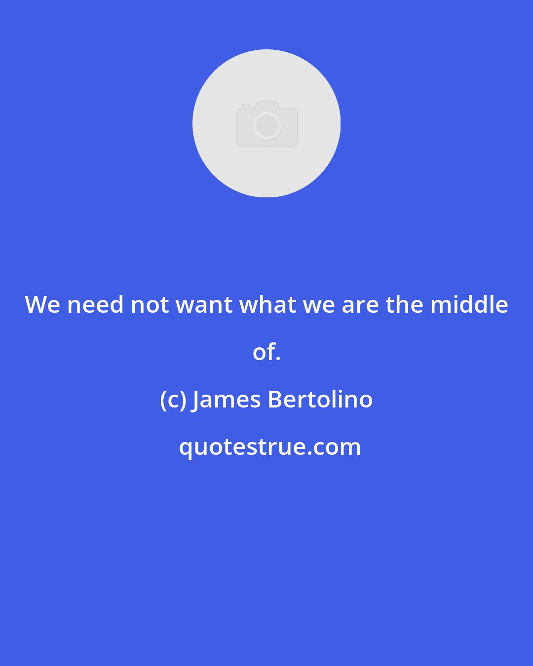 James Bertolino: We need not want what we are the middle of.
