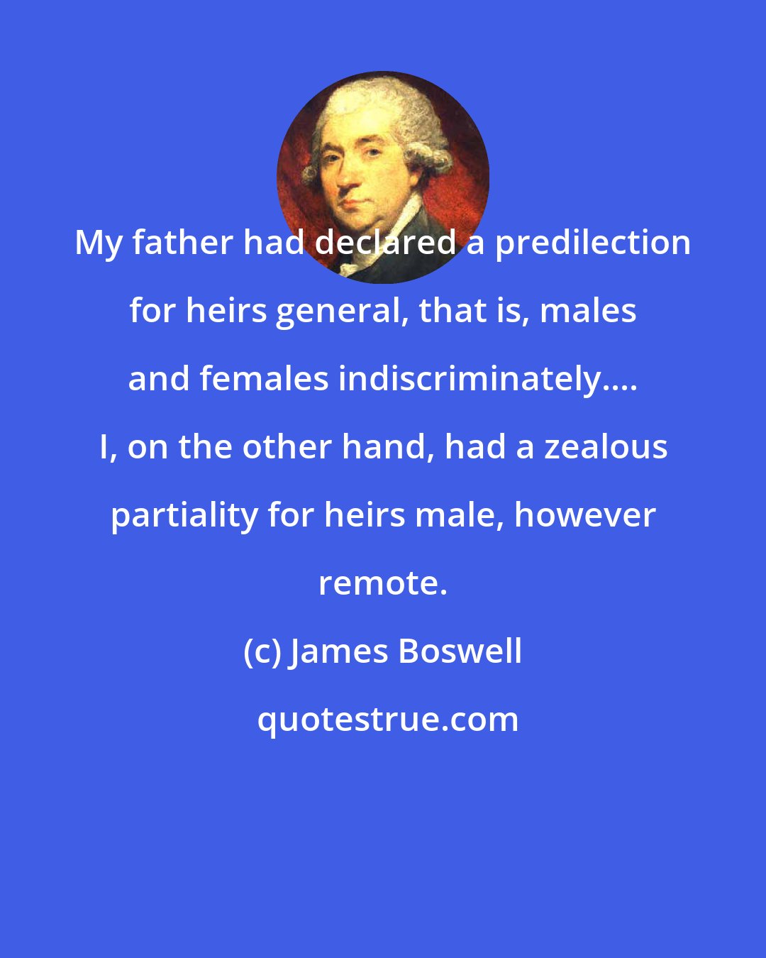 James Boswell: My father had declared a predilection for heirs general, that is, males and females indiscriminately.... I, on the other hand, had a zealous partiality for heirs male, however remote.