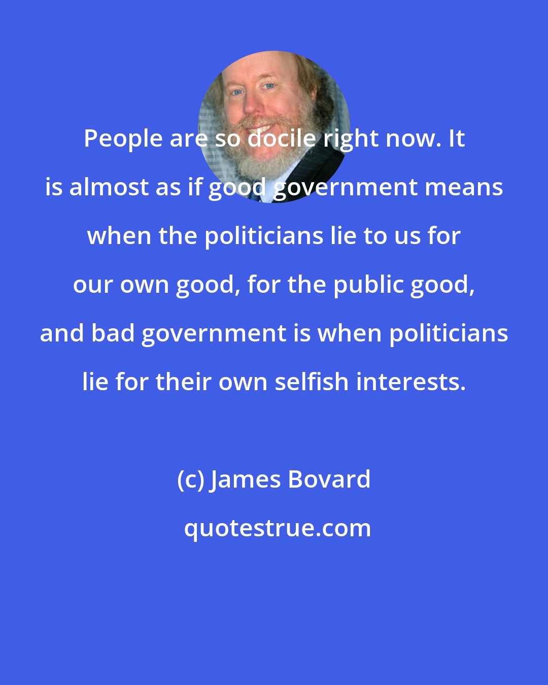 James Bovard: People are so docile right now. It is almost as if good government means when the politicians lie to us for our own good, for the public good, and bad government is when politicians lie for their own selfish interests.