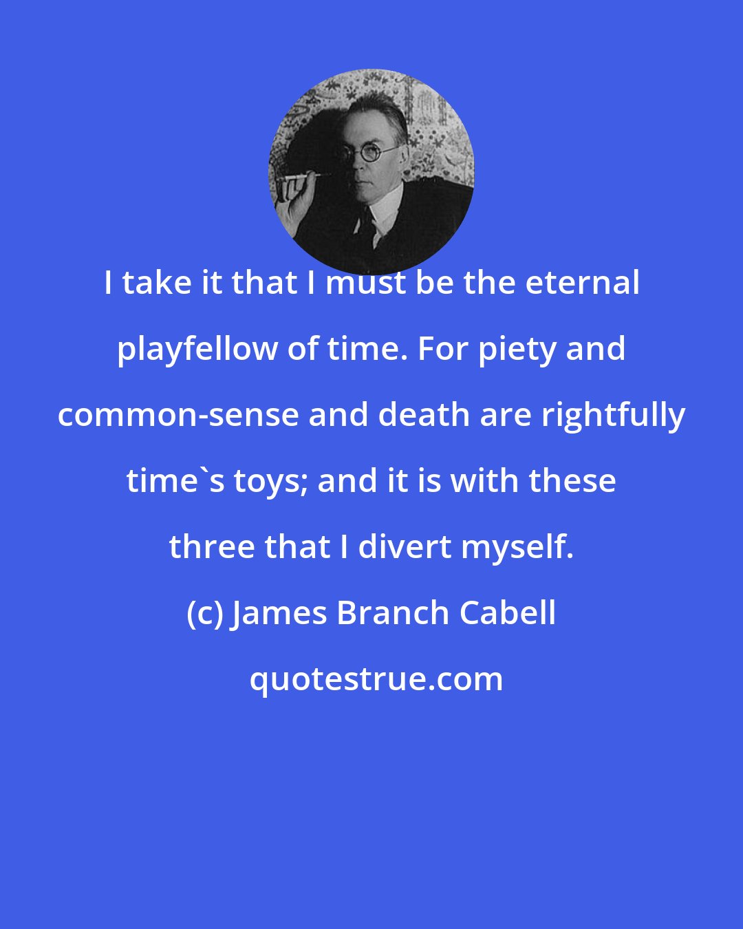 James Branch Cabell: I take it that I must be the eternal playfellow of time. For piety and common-sense and death are rightfully time's toys; and it is with these three that I divert myself.