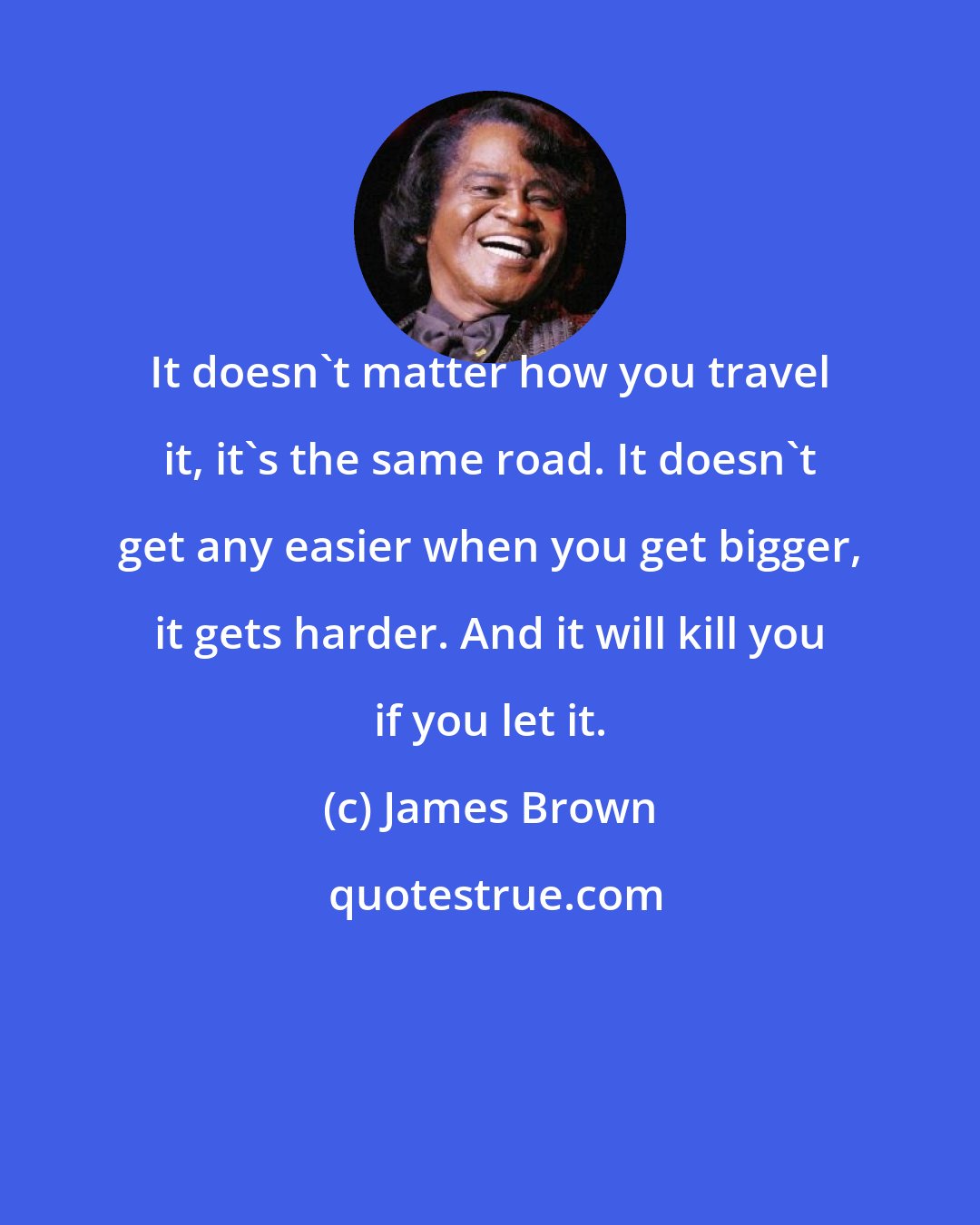 James Brown: It doesn't matter how you travel it, it's the same road. It doesn't get any easier when you get bigger, it gets harder. And it will kill you if you let it.