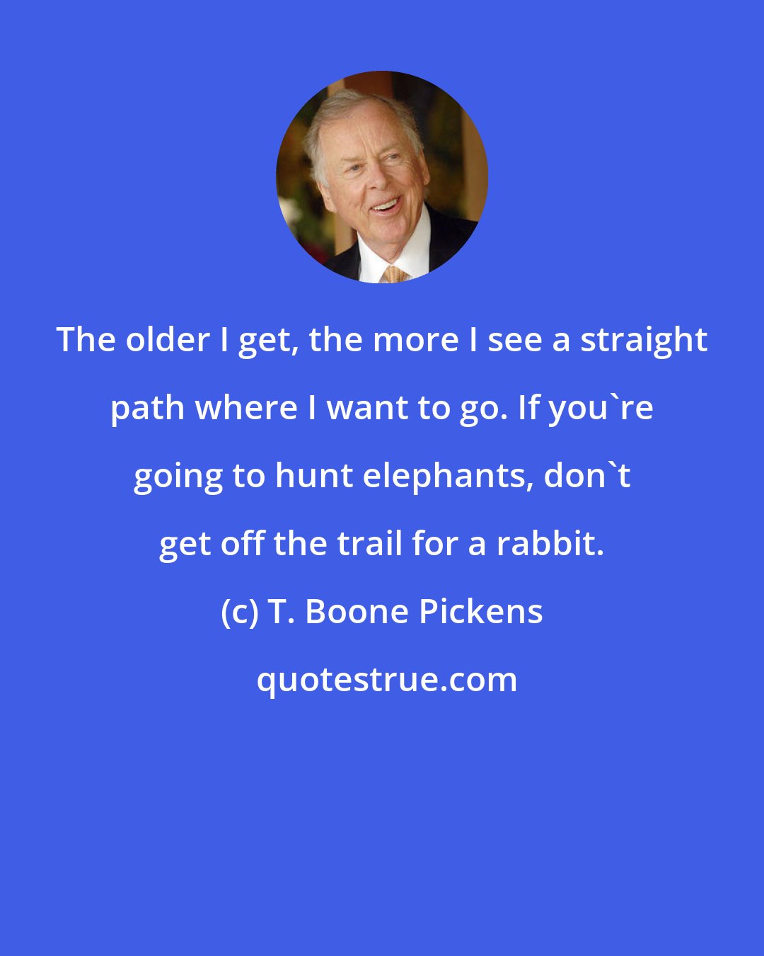 T. Boone Pickens: The older I get, the more I see a straight path where I want to go. If you're going to hunt elephants, don't get off the trail for a rabbit.