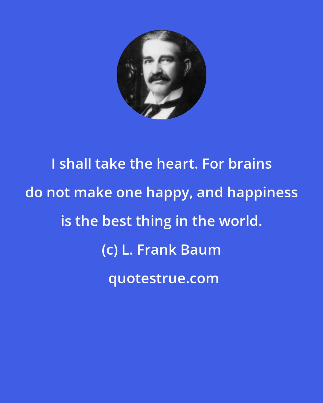 L. Frank Baum: I shall take the heart. For brains do not make one happy, and happiness is the best thing in the world.