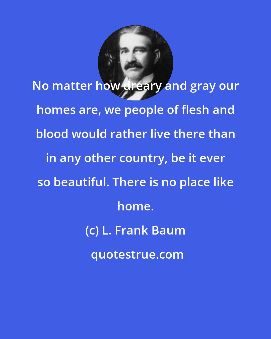 L. Frank Baum: No matter how dreary and gray our homes are, we people of flesh and blood would rather live there than in any other country, be it ever so beautiful. There is no place like home.