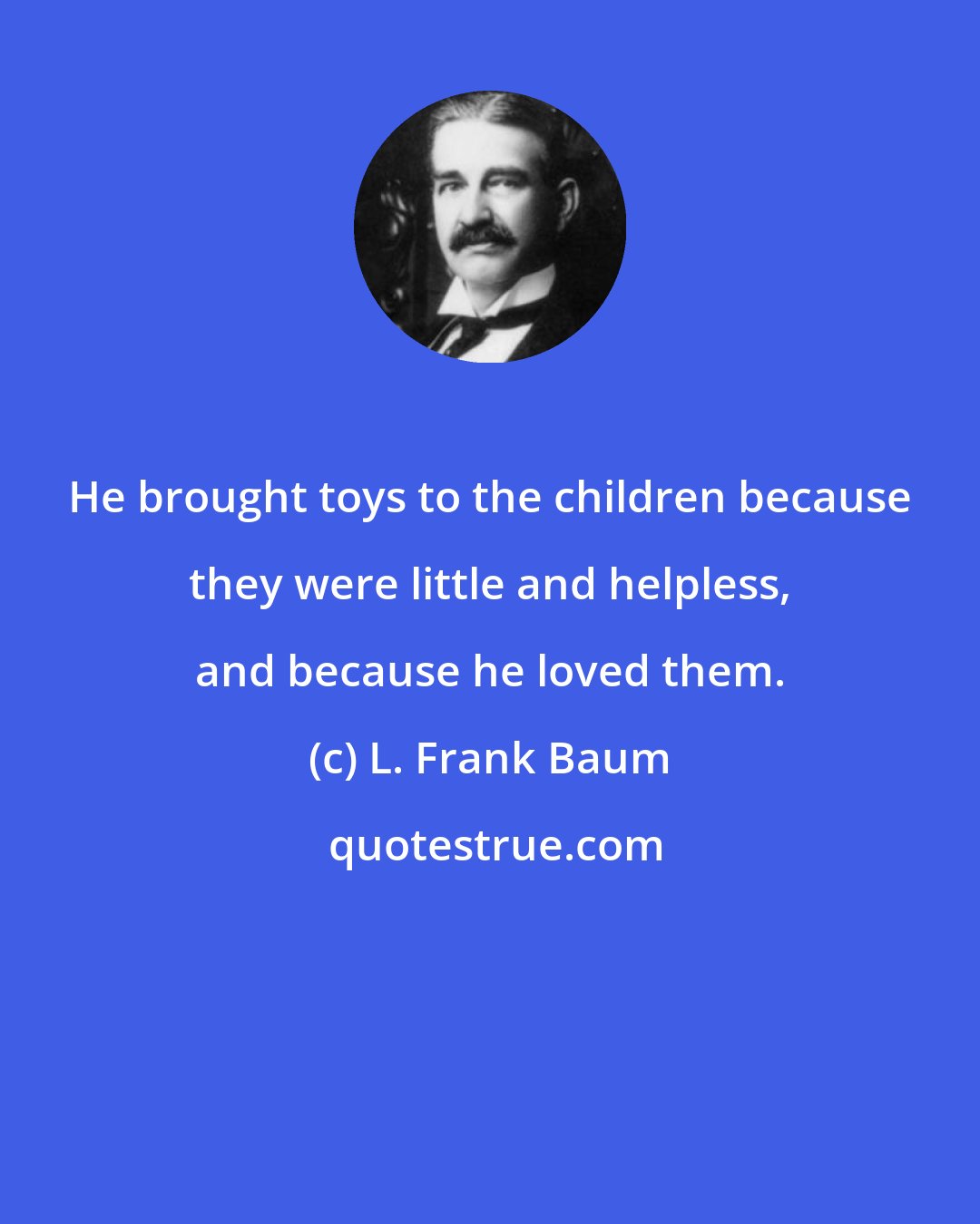 L. Frank Baum: He brought toys to the children because they were little and helpless, and because he loved them.