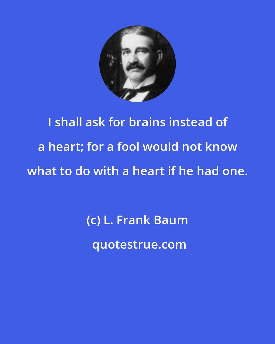 L. Frank Baum: I shall ask for brains instead of a heart; for a fool would not know what to do with a heart if he had one.