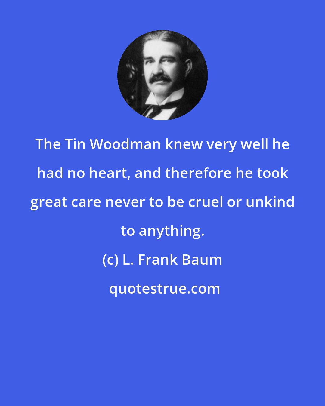 L. Frank Baum: The Tin Woodman knew very well he had no heart, and therefore he took great care never to be cruel or unkind to anything.
