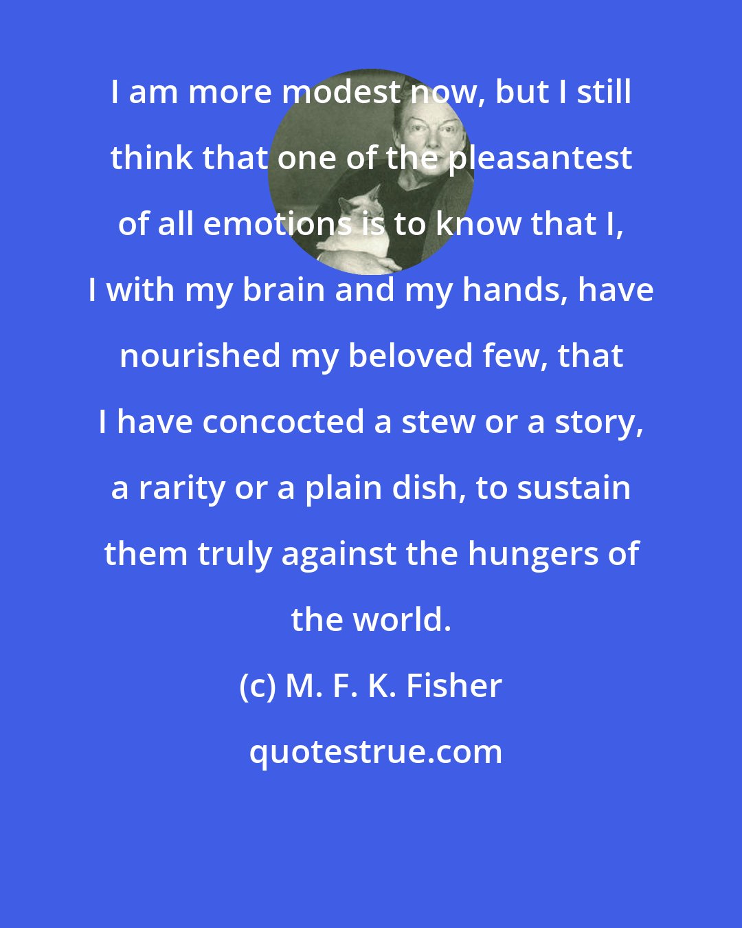 M. F. K. Fisher: I am more modest now, but I still think that one of the pleasantest of all emotions is to know that I, I with my brain and my hands, have nourished my beloved few, that I have concocted a stew or a story, a rarity or a plain dish, to sustain them truly against the hungers of the world.