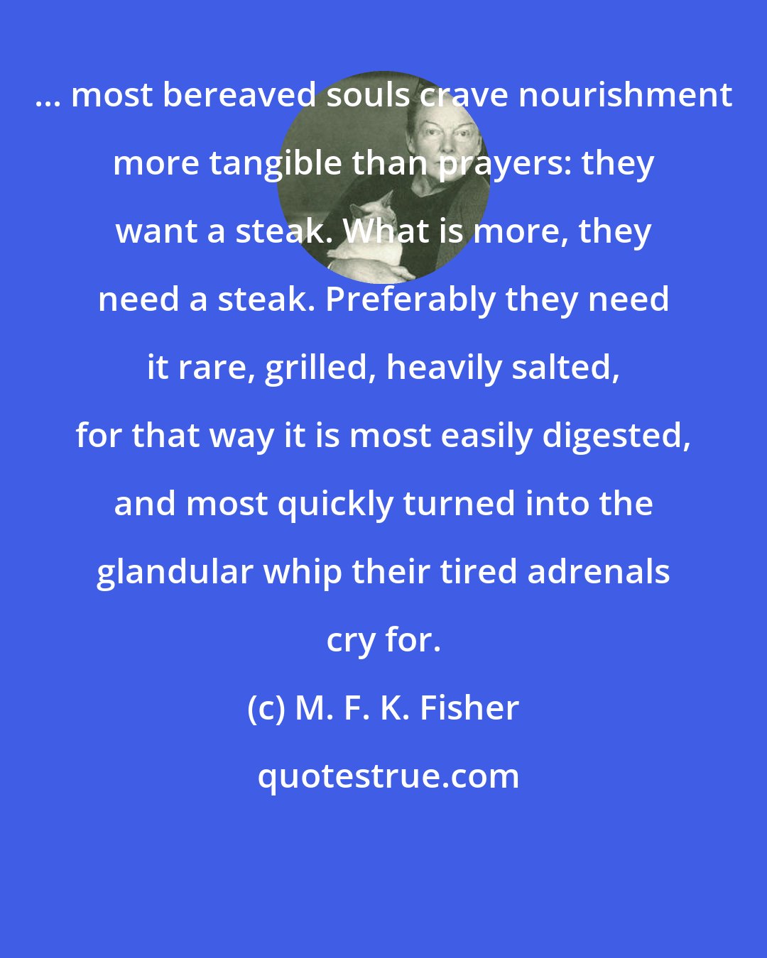 M. F. K. Fisher: ... most bereaved souls crave nourishment more tangible than prayers: they want a steak. What is more, they need a steak. Preferably they need it rare, grilled, heavily salted, for that way it is most easily digested, and most quickly turned into the glandular whip their tired adrenals cry for.