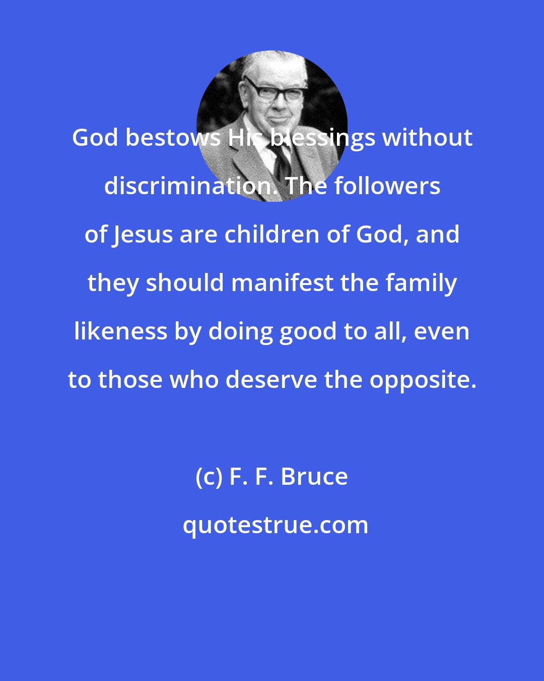 F. F. Bruce: God bestows His blessings without discrimination. The followers of Jesus are children of God, and they should manifest the family likeness by doing good to all, even to those who deserve the opposite.