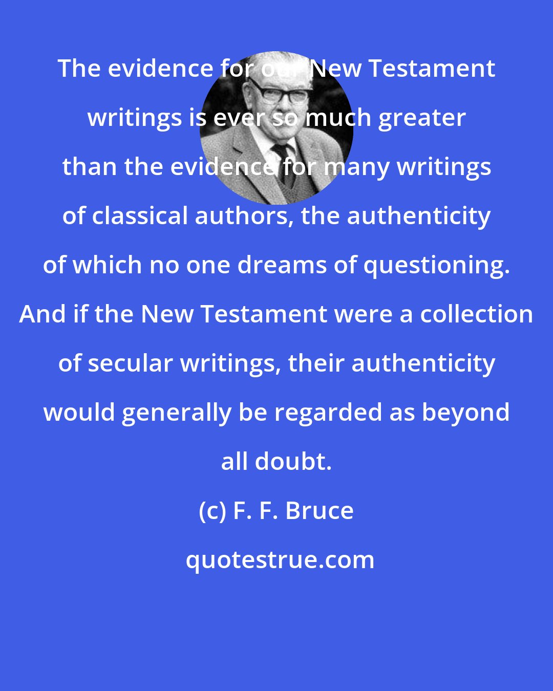 F. F. Bruce: The evidence for our New Testament writings is ever so much greater than the evidence for many writings of classical authors, the authenticity of which no one dreams of questioning. And if the New Testament were a collection of secular writings, their authenticity would generally be regarded as beyond all doubt.