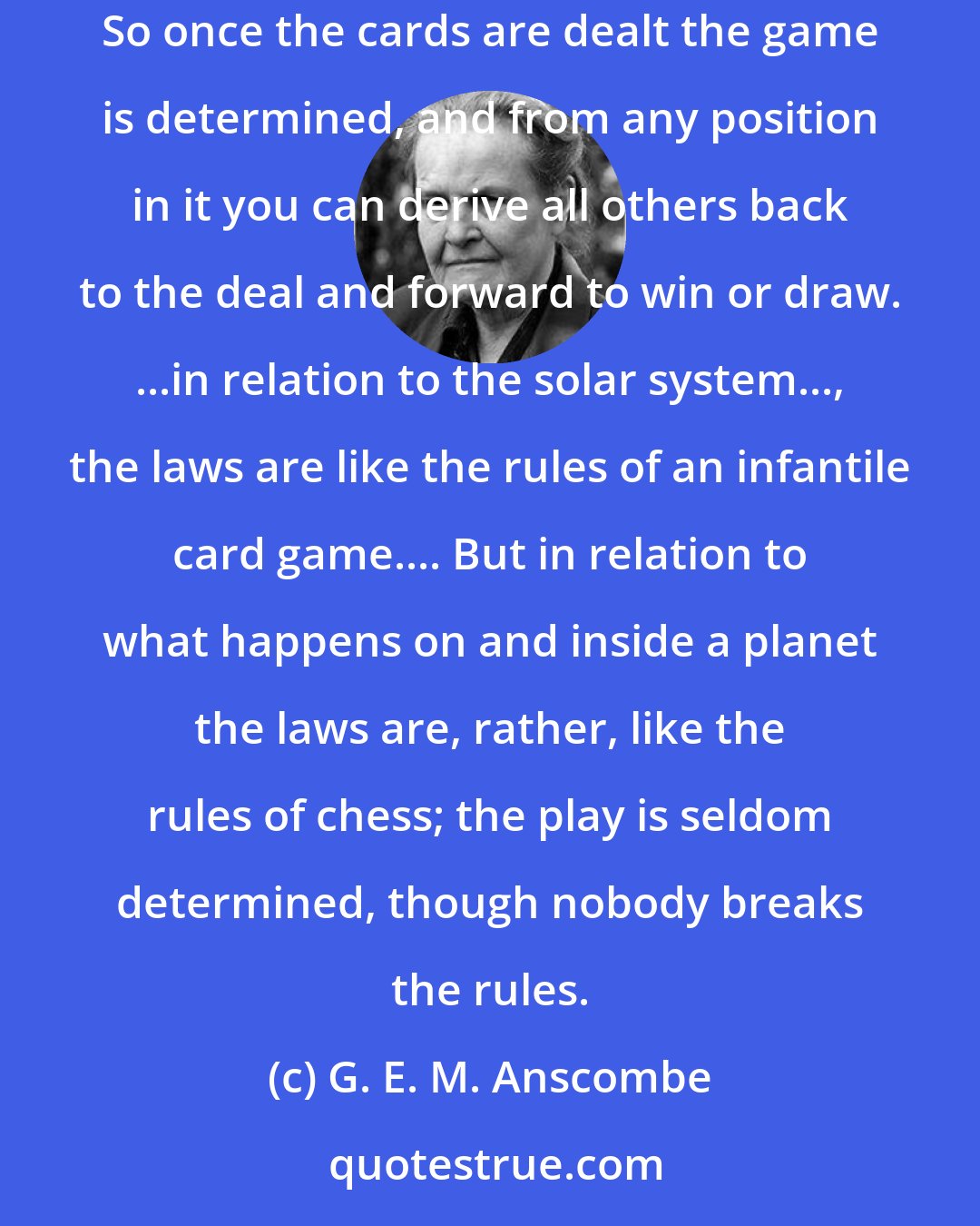 G. E. M. Anscombe: ...once the cards are dealt we turn them up in turn, and make two piles each, one red, one black; the winner has the biggest pile of red ones. So once the cards are dealt the game is determined, and from any position in it you can derive all others back to the deal and forward to win or draw. ...in relation to the solar system..., the laws are like the rules of an infantile card game.... But in relation to what happens on and inside a planet the laws are, rather, like the rules of chess; the play is seldom determined, though nobody breaks the rules.