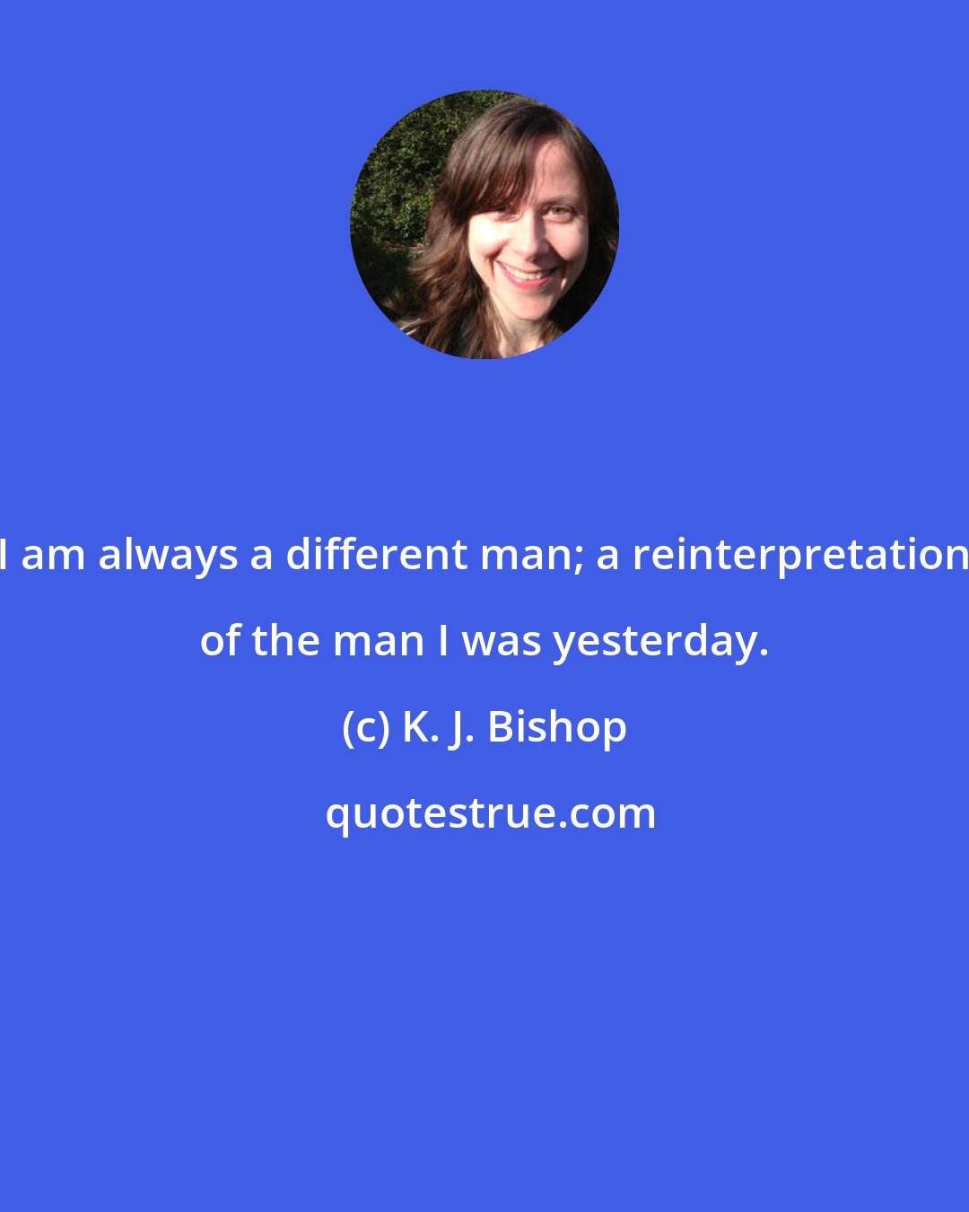 K. J. Bishop: I am always a different man; a reinterpretation of the man I was yesterday.