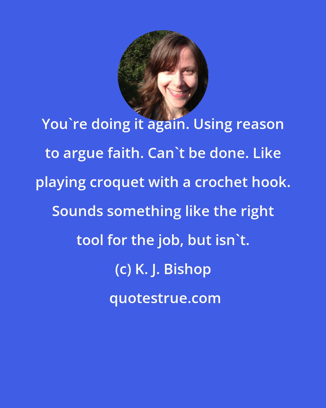 K. J. Bishop: You're doing it again. Using reason to argue faith. Can't be done. Like playing croquet with a crochet hook. Sounds something like the right tool for the job, but isn't.