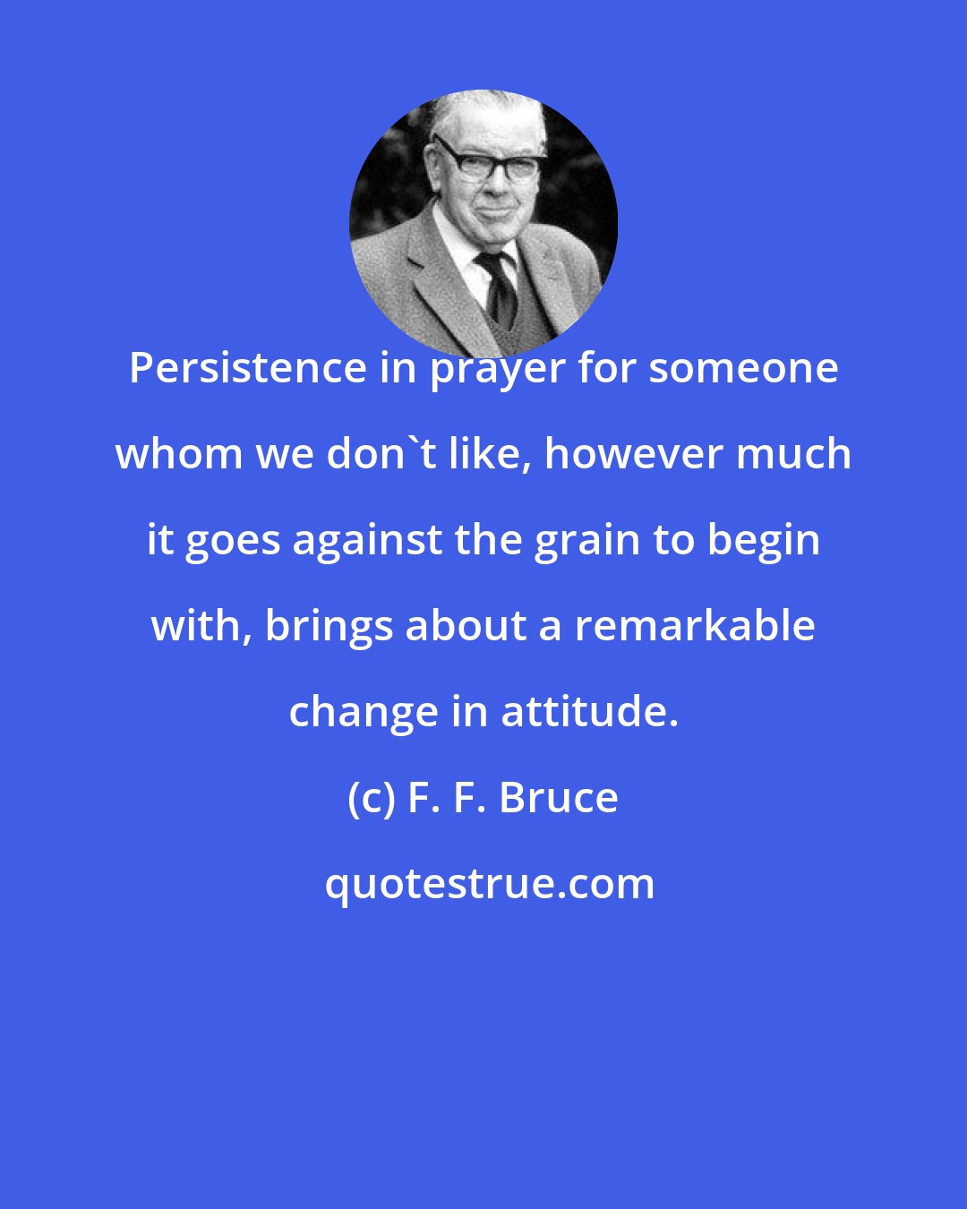 F. F. Bruce: Persistence in prayer for someone whom we don't like, however much it goes against the grain to begin with, brings about a remarkable change in attitude.