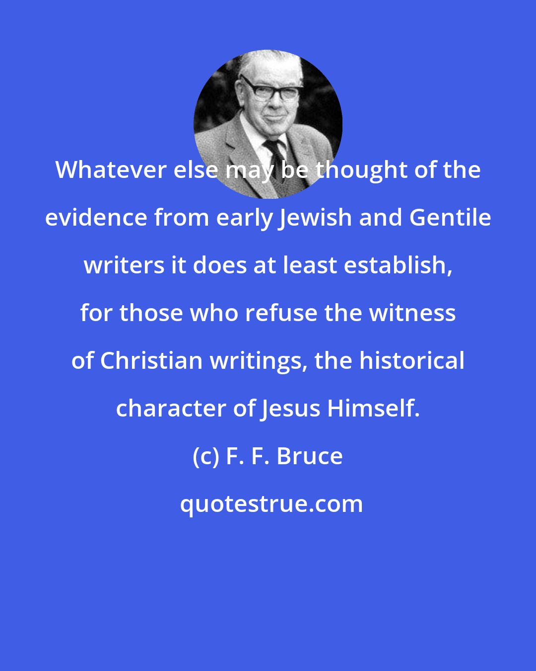 F. F. Bruce: Whatever else may be thought of the evidence from early Jewish and Gentile writers it does at least establish, for those who refuse the witness of Christian writings, the historical character of Jesus Himself.