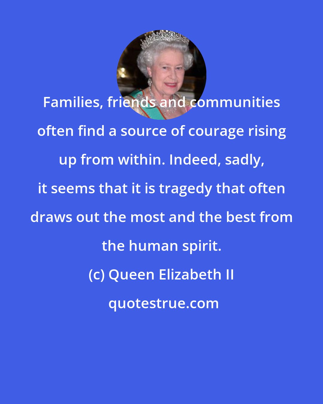 Queen Elizabeth II: Families, friends and communities often find a source of courage rising up from within. Indeed, sadly, it seems that it is tragedy that often draws out the most and the best from the human spirit.