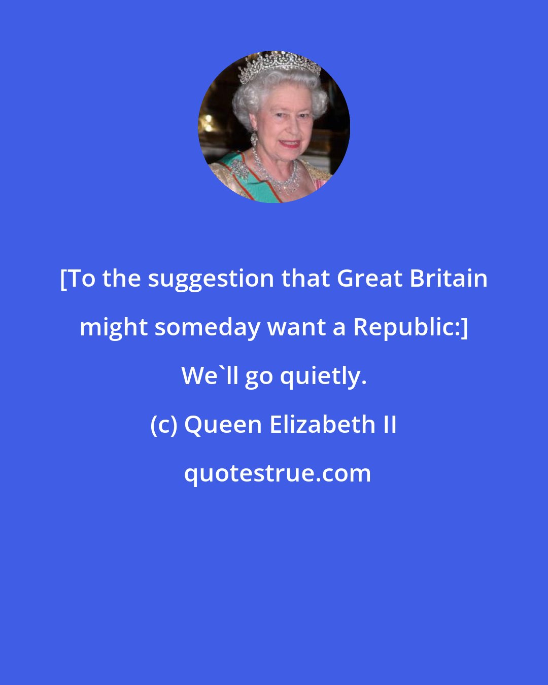 Queen Elizabeth II: [To the suggestion that Great Britain might someday want a Republic:] We'll go quietly.