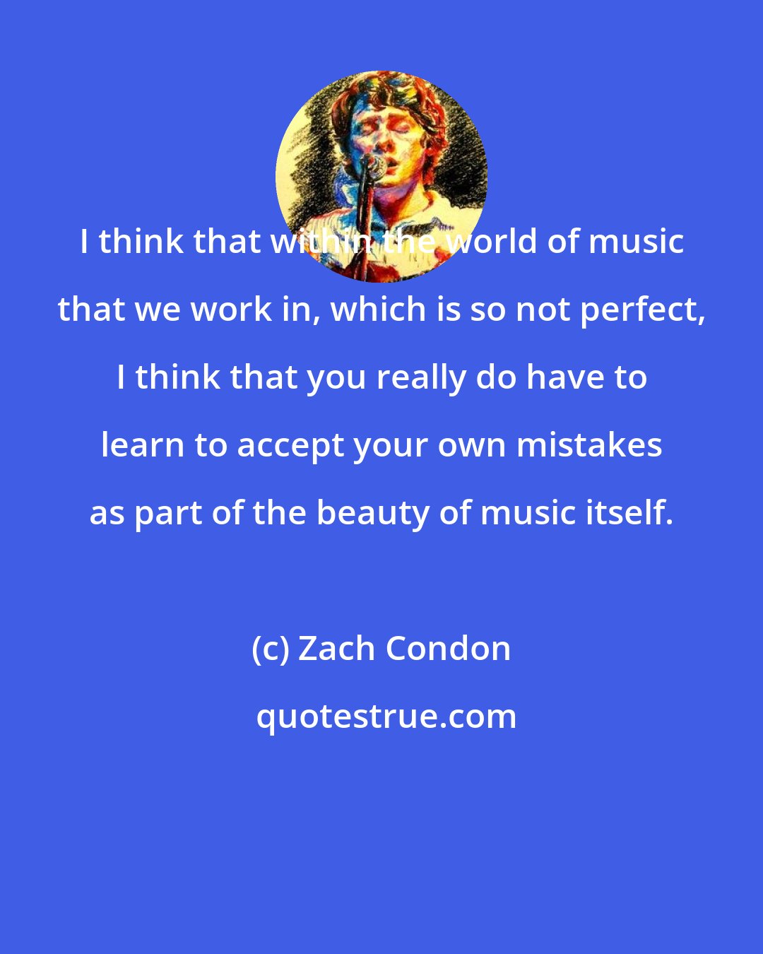 Zach Condon: I think that within the world of music that we work in, which is so not perfect, I think that you really do have to learn to accept your own mistakes as part of the beauty of music itself.