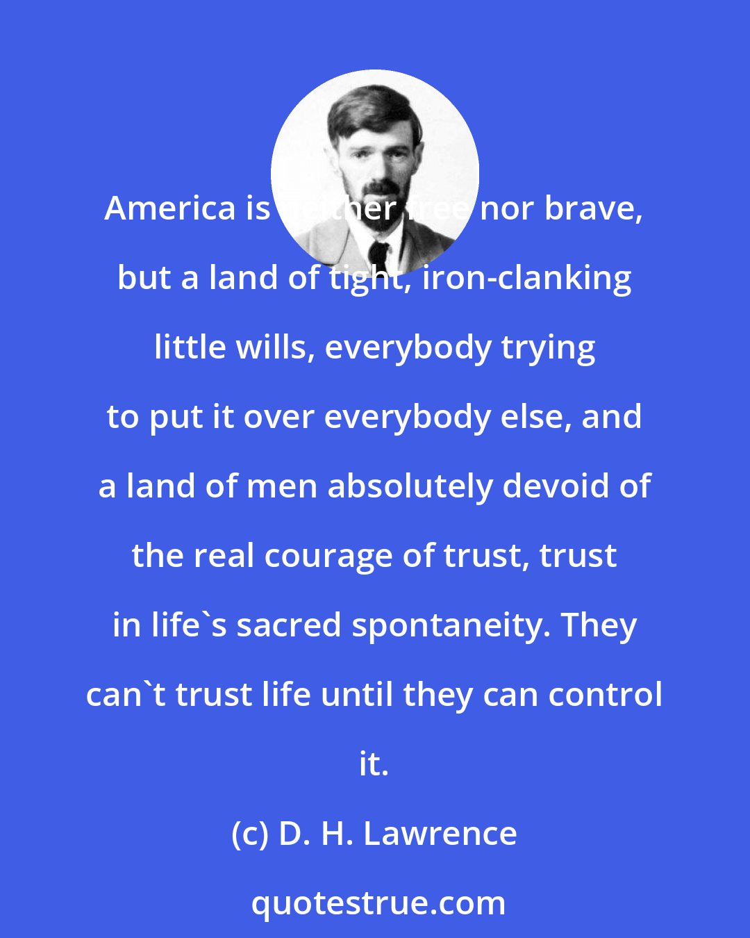 D. H. Lawrence: America is neither free nor brave, but a land of tight, iron-clanking little wills, everybody trying to put it over everybody else, and a land of men absolutely devoid of the real courage of trust, trust in life's sacred spontaneity. They can't trust life until they can control it.