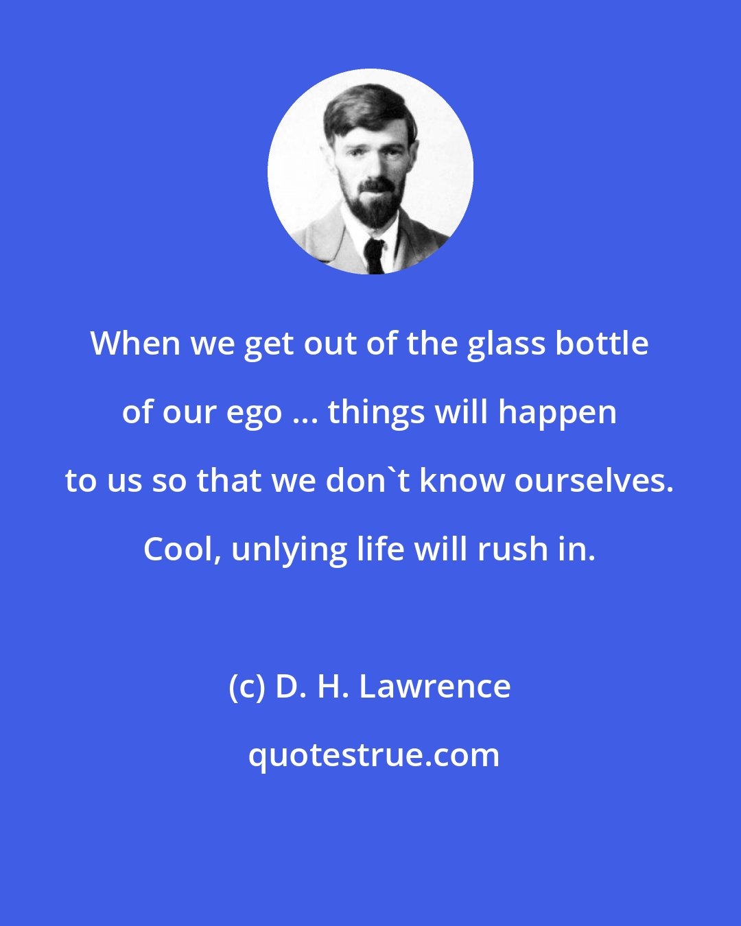 D. H. Lawrence: When we get out of the glass bottle of our ego ... things will happen to us so that we don't know ourselves. Cool, unlying life will rush in.