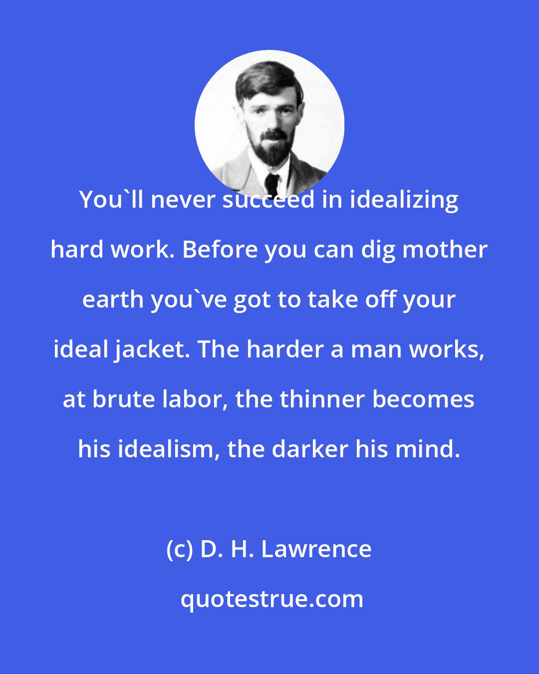 D. H. Lawrence: You'll never succeed in idealizing hard work. Before you can dig mother earth you've got to take off your ideal jacket. The harder a man works, at brute labor, the thinner becomes his idealism, the darker his mind.