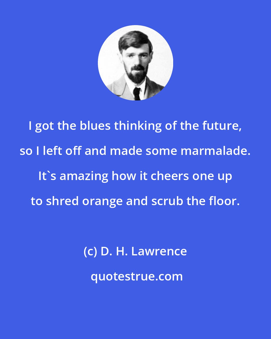 D. H. Lawrence: I got the blues thinking of the future, so I left off and made some marmalade. It's amazing how it cheers one up to shred orange and scrub the floor.