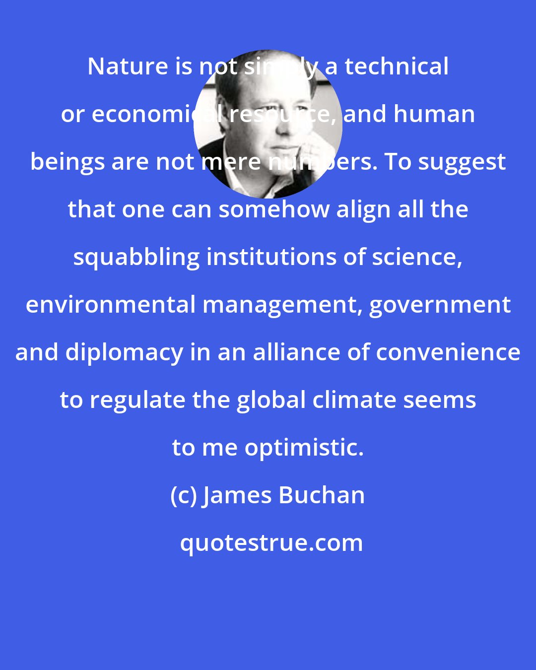 James Buchan: Nature is not simply a technical or economical resource, and human beings are not mere numbers. To suggest that one can somehow align all the squabbling institutions of science, environmental management, government and diplomacy in an alliance of convenience to regulate the global climate seems to me optimistic.