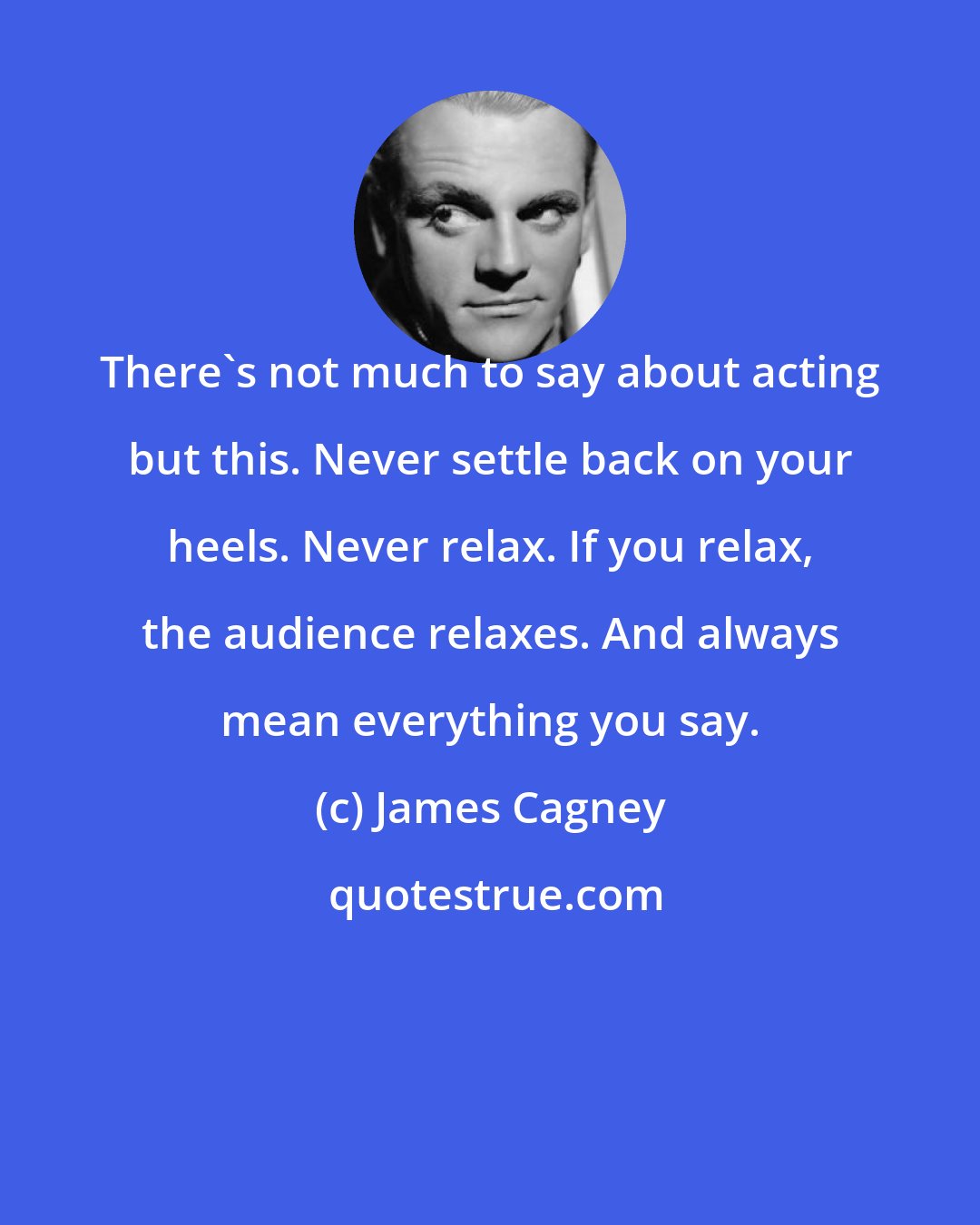 James Cagney: There's not much to say about acting but this. Never settle back on your heels. Never relax. If you relax, the audience relaxes. And always mean everything you say.