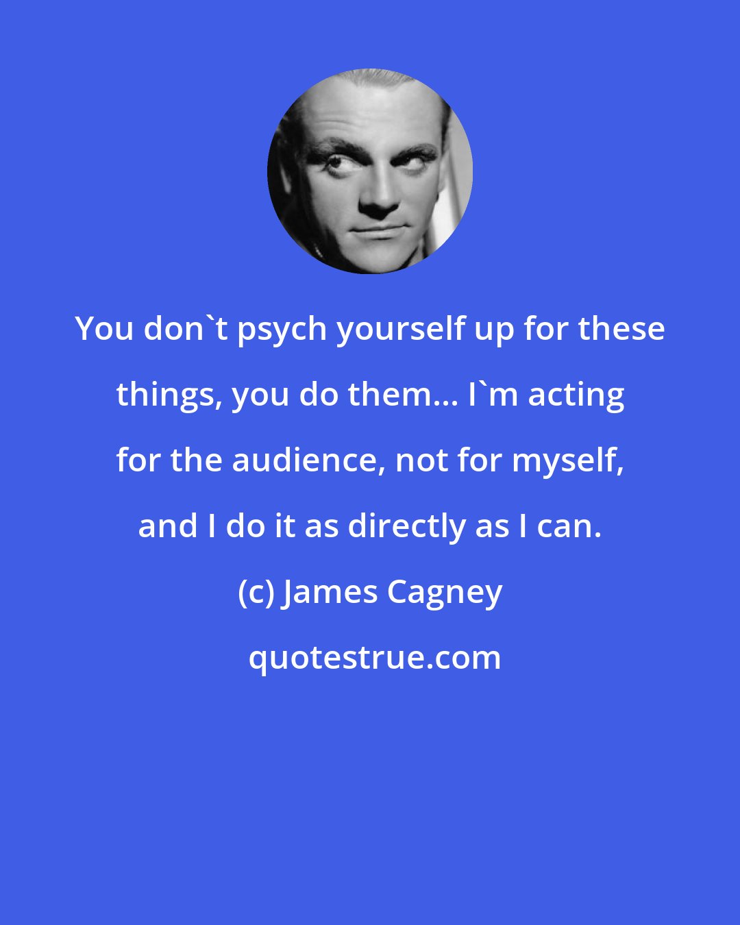 James Cagney: You don't psych yourself up for these things, you do them... I'm acting for the audience, not for myself, and I do it as directly as I can.