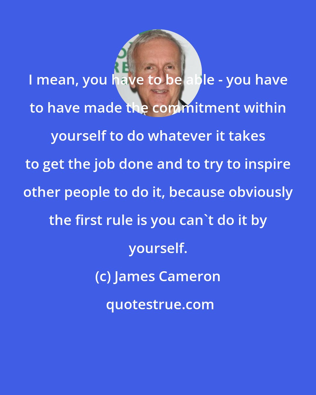 James Cameron: I mean, you have to be able - you have to have made the commitment within yourself to do whatever it takes to get the job done and to try to inspire other people to do it, because obviously the first rule is you can't do it by yourself.