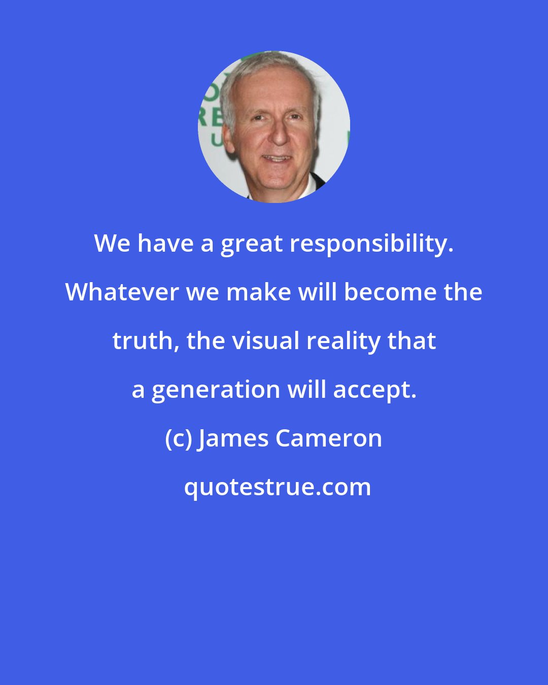 James Cameron: We have a great responsibility. Whatever we make will become the truth, the visual reality that a generation will accept.