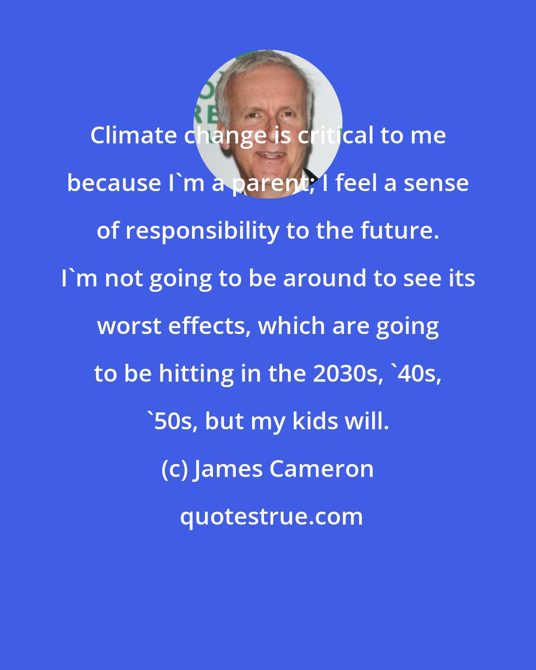 James Cameron: Climate change is critical to me because I'm a parent; I feel a sense of responsibility to the future. I'm not going to be around to see its worst effects, which are going to be hitting in the 2030s, '40s, '50s, but my kids will.