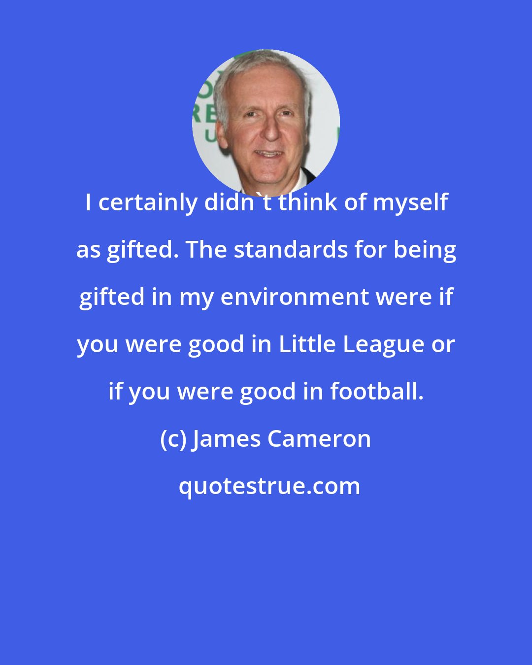 James Cameron: I certainly didn't think of myself as gifted. The standards for being gifted in my environment were if you were good in Little League or if you were good in football.