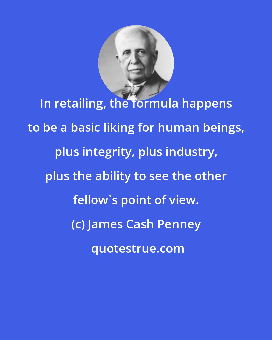James Cash Penney: In retailing, the formula happens to be a basic liking for human beings, plus integrity, plus industry, plus the ability to see the other fellow's point of view.