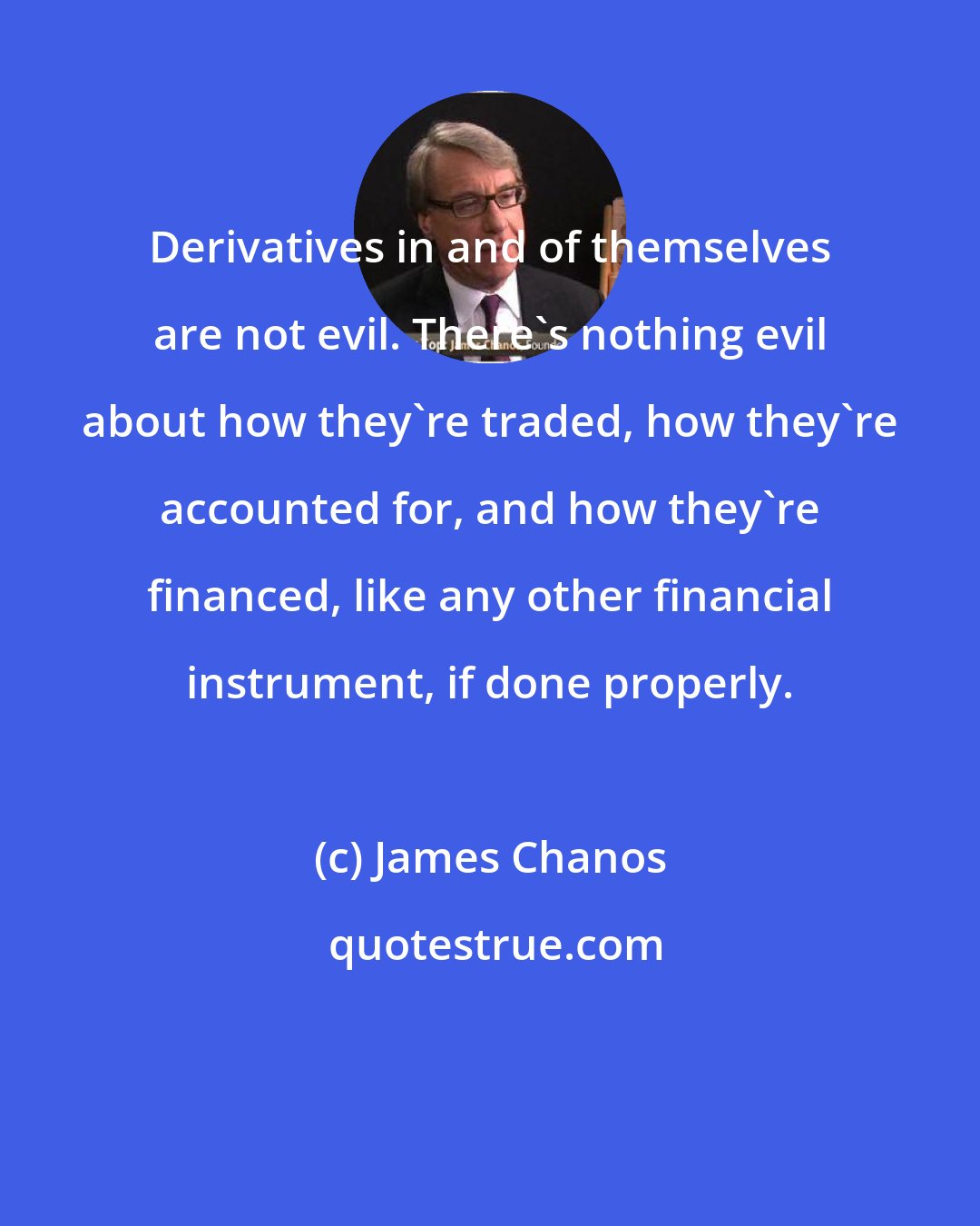 James Chanos: Derivatives in and of themselves are not evil. There's nothing evil about how they're traded, how they're accounted for, and how they're financed, like any other financial instrument, if done properly.