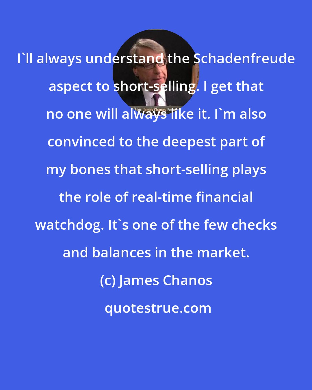 James Chanos: I'll always understand the Schadenfreude aspect to short-selling. I get that no one will always like it. I'm also convinced to the deepest part of my bones that short-selling plays the role of real-time financial watchdog. It's one of the few checks and balances in the market.