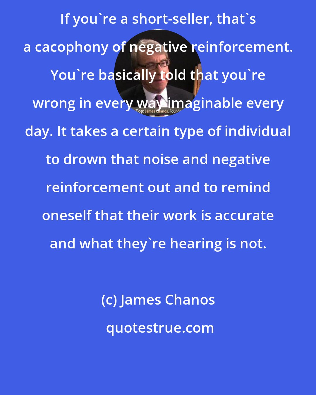 James Chanos: If you're a short-seller, that's a cacophony of negative reinforcement. You're basically told that you're wrong in every way imaginable every day. It takes a certain type of individual to drown that noise and negative reinforcement out and to remind oneself that their work is accurate and what they're hearing is not.