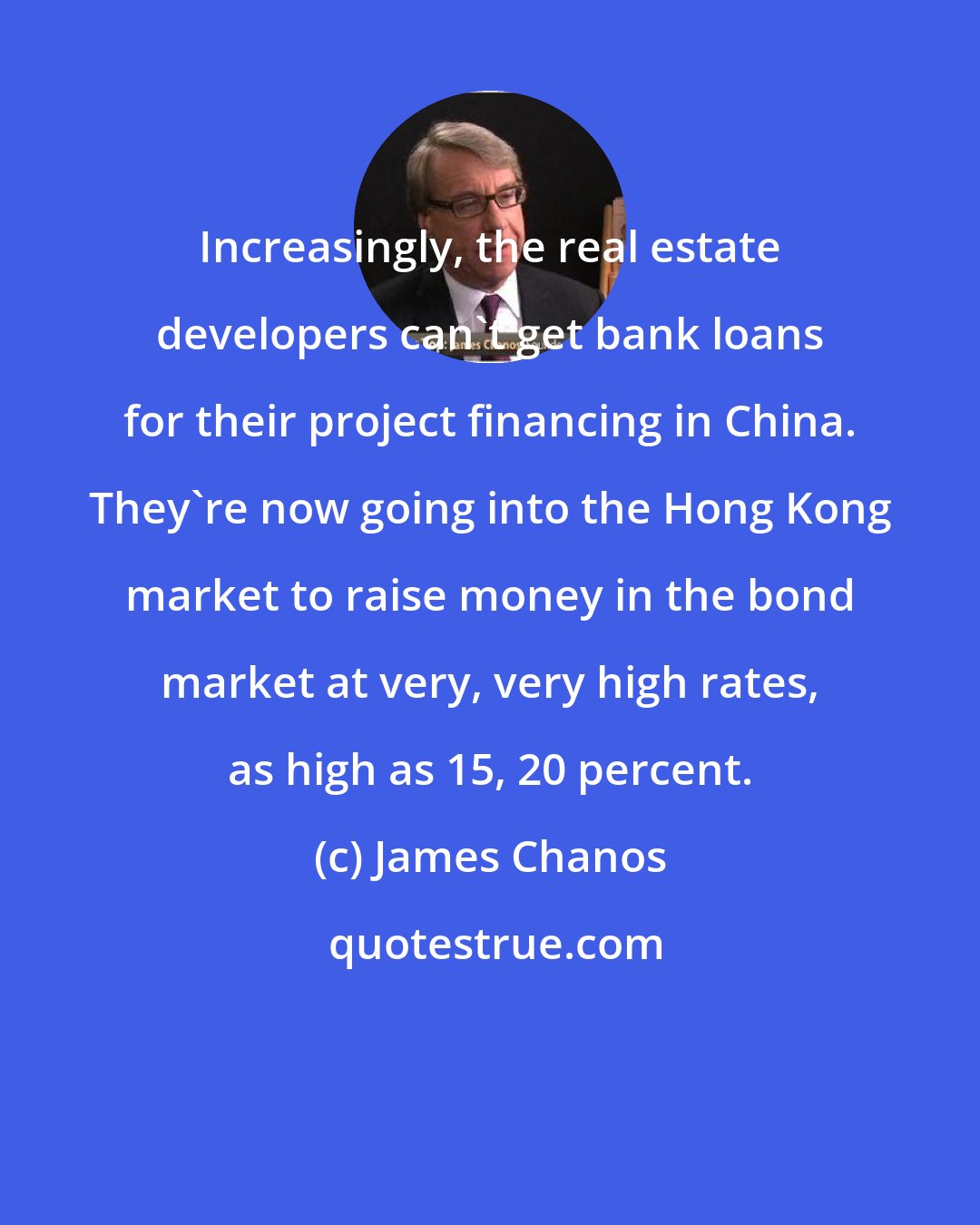 James Chanos: Increasingly, the real estate developers can't get bank loans for their project financing in China. They're now going into the Hong Kong market to raise money in the bond market at very, very high rates, as high as 15, 20 percent.