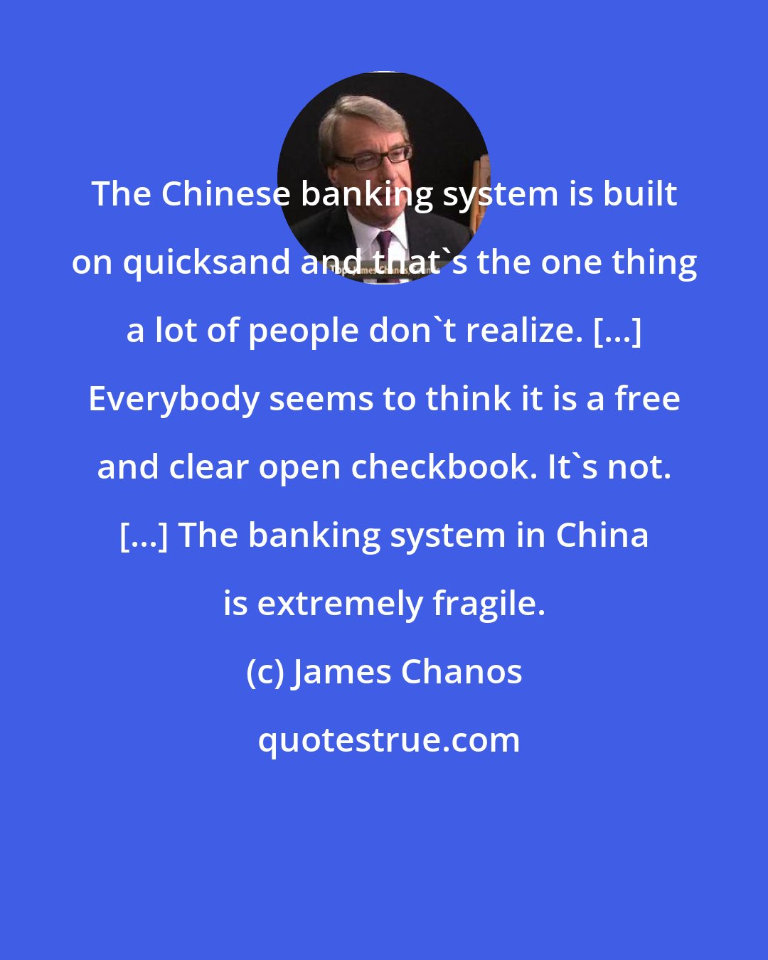 James Chanos: The Chinese banking system is built on quicksand and that's the one thing a lot of people don't realize. [...] Everybody seems to think it is a free and clear open checkbook. It's not. [...] The banking system in China is extremely fragile.