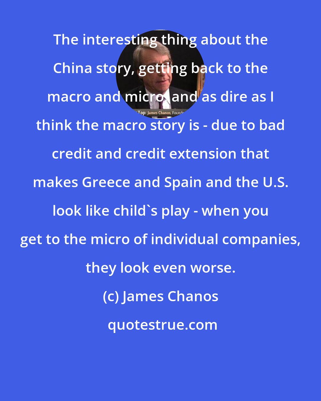 James Chanos: The interesting thing about the China story, getting back to the macro and micro, and as dire as I think the macro story is - due to bad credit and credit extension that makes Greece and Spain and the U.S. look like child's play - when you get to the micro of individual companies, they look even worse.