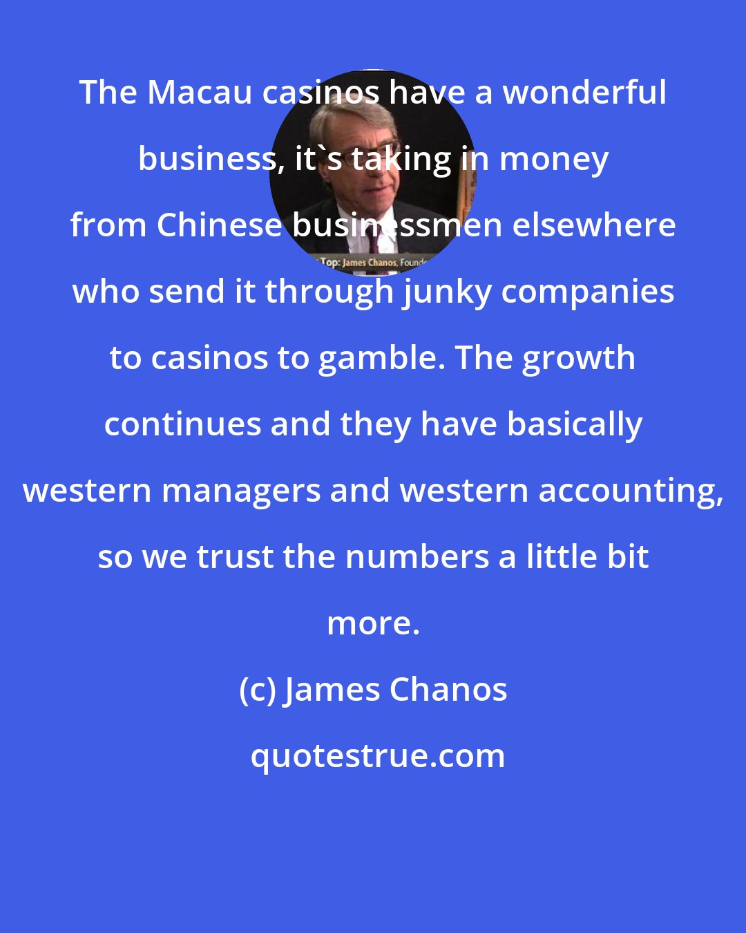 James Chanos: The Macau casinos have a wonderful business, it's taking in money from Chinese businessmen elsewhere who send it through junky companies to casinos to gamble. The growth continues and they have basically western managers and western accounting, so we trust the numbers a little bit more.