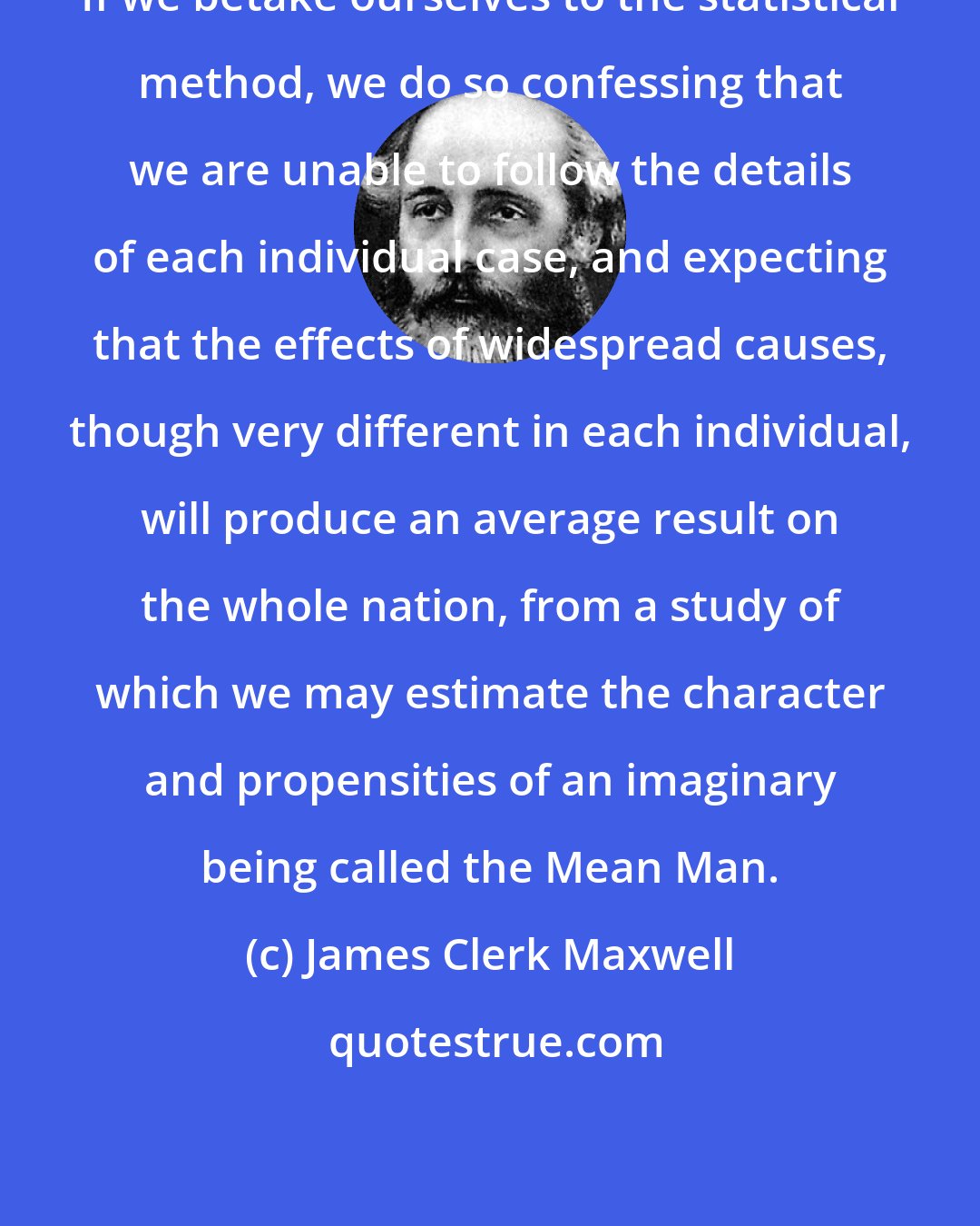 James Clerk Maxwell: If we betake ourselves to the statistical method, we do so confessing that we are unable to follow the details of each individual case, and expecting that the effects of widespread causes, though very different in each individual, will produce an average result on the whole nation, from a study of which we may estimate the character and propensities of an imaginary being called the Mean Man.