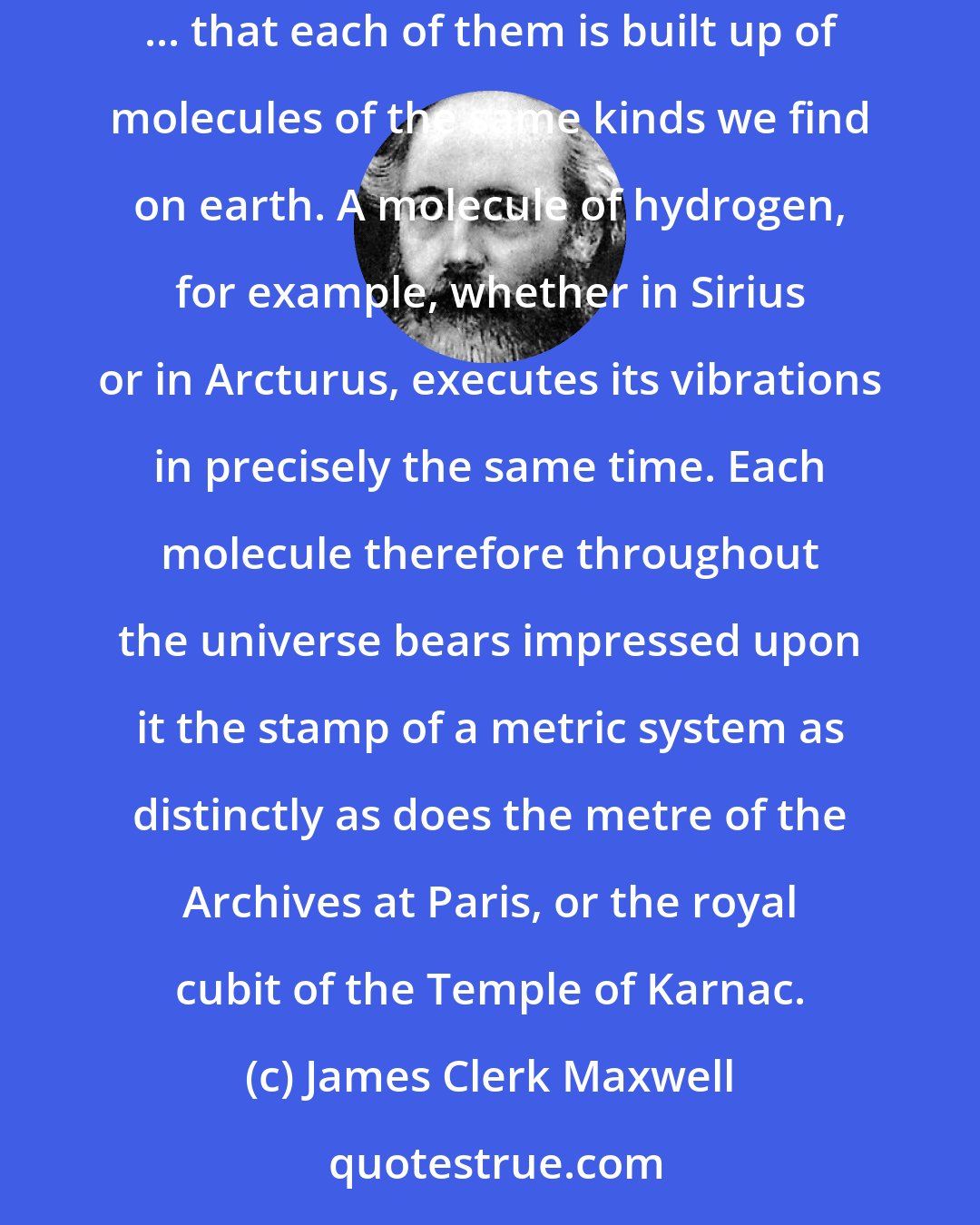 James Clerk Maxwell: In the heavens we discover [stars] by their light, and by their light alone ... the sole evidence of the existence of these distant worlds ... that each of them is built up of molecules of the same kinds we find on earth. A molecule of hydrogen, for example, whether in Sirius or in Arcturus, executes its vibrations in precisely the same time. Each molecule therefore throughout the universe bears impressed upon it the stamp of a metric system as distinctly as does the metre of the Archives at Paris, or the royal cubit of the Temple of Karnac.
