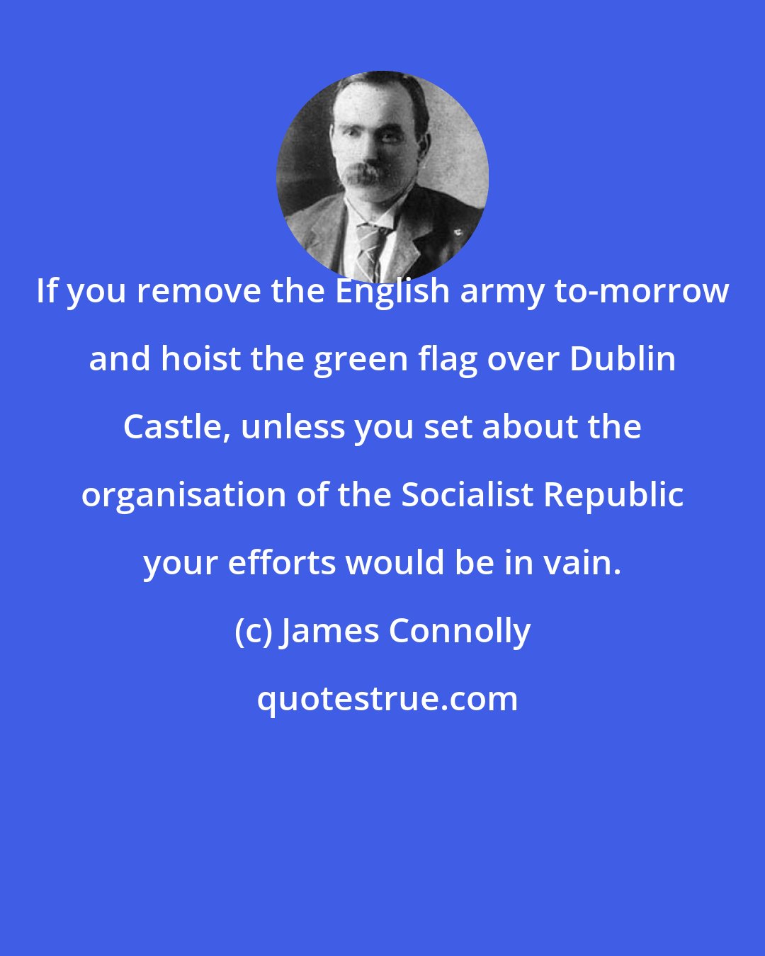 James Connolly: If you remove the English army to-morrow and hoist the green flag over Dublin Castle, unless you set about the organisation of the Socialist Republic your efforts would be in vain.