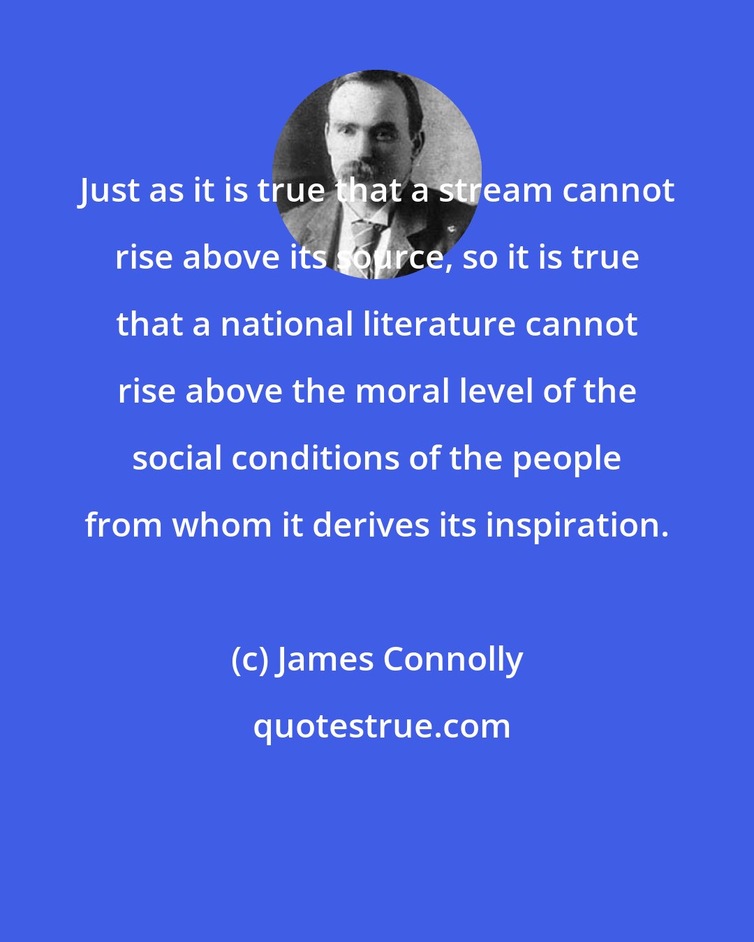 James Connolly: Just as it is true that a stream cannot rise above its source, so it is true that a national literature cannot rise above the moral level of the social conditions of the people from whom it derives its inspiration.