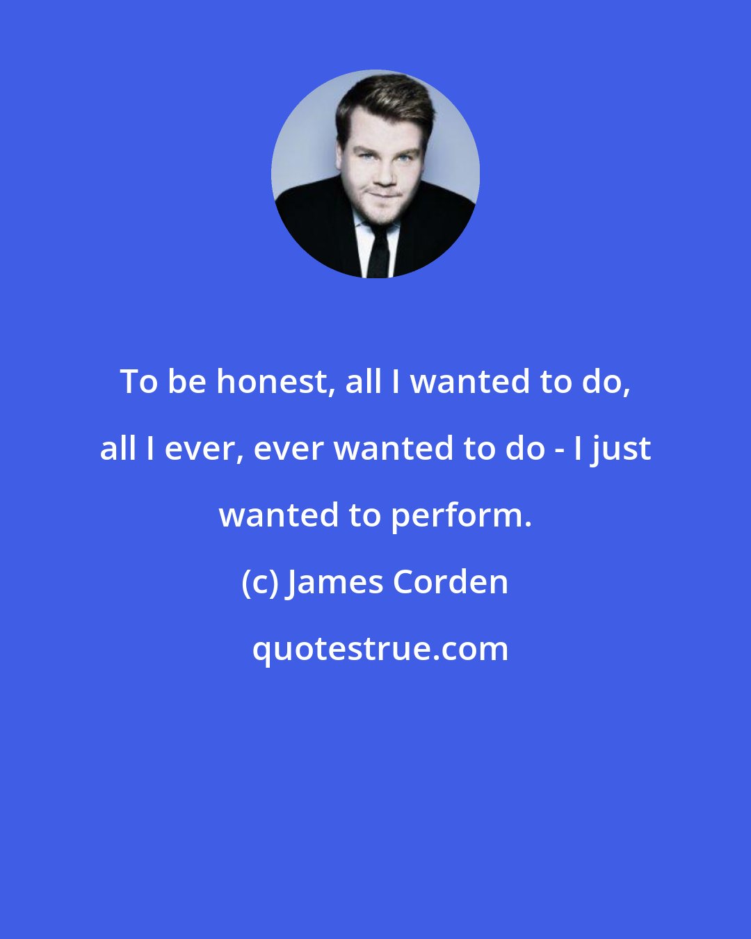 James Corden: To be honest, all I wanted to do, all I ever, ever wanted to do - I just wanted to perform.