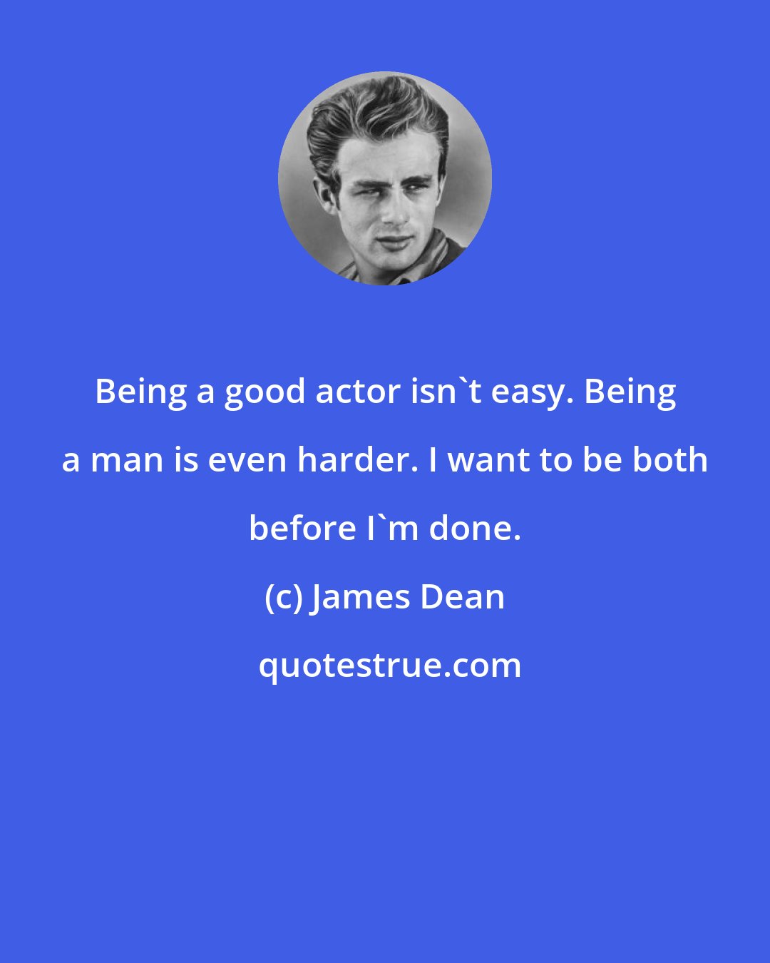 James Dean: Being a good actor isn't easy. Being a man is even harder. I want to be both before I'm done.