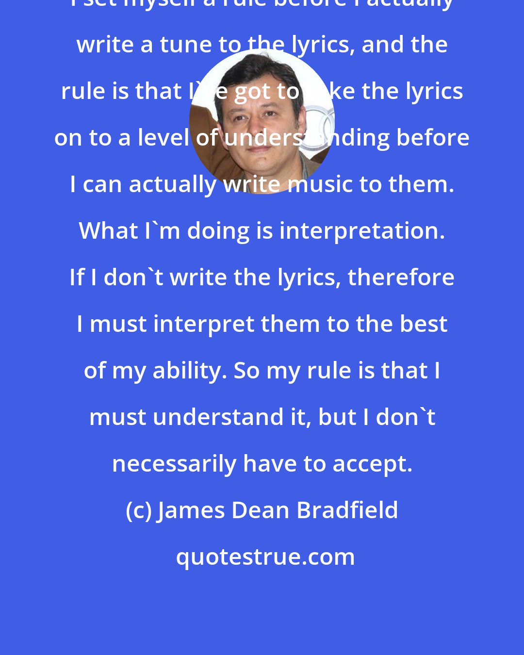 James Dean Bradfield: I set myself a rule before I actually write a tune to the lyrics, and the rule is that I've got to take the lyrics on to a level of understanding before I can actually write music to them. What I'm doing is interpretation. If I don't write the lyrics, therefore I must interpret them to the best of my ability. So my rule is that I must understand it, but I don't necessarily have to accept.